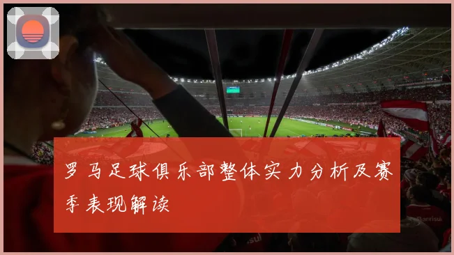 罗马足球俱乐部整体实力分析及赛季表现解读